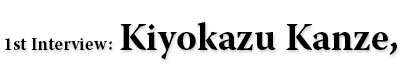 1st Interview: Kiyokazu Kanze,