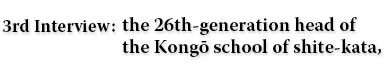 3rd Interview：the 26th-generation head of the Kongō school of shite-kata