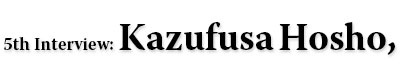 5th Interview: Kazufusa Hosho,