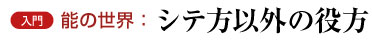 入門　能の世界：シテ方以外の役方